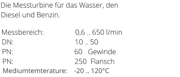 Die Messturbine für das Wasser, den Diesel und Benzin.   Messbereich:                 0,6 .. 650 l/min               DN:                                 10 .. 50                                             PN:                                 60   Gewinde                                 PN:                                 250  Flansch                    Mediumtemterature:    -20 .. 120°C